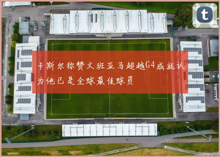 卡斯尔称赞文班亚马超越G4成就认为他已是全球最佳球员
