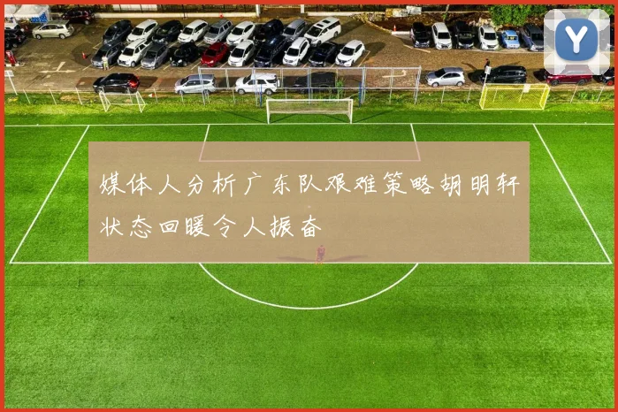 媒体人分析广东队艰难策略胡明轩状态回暖令人振奋