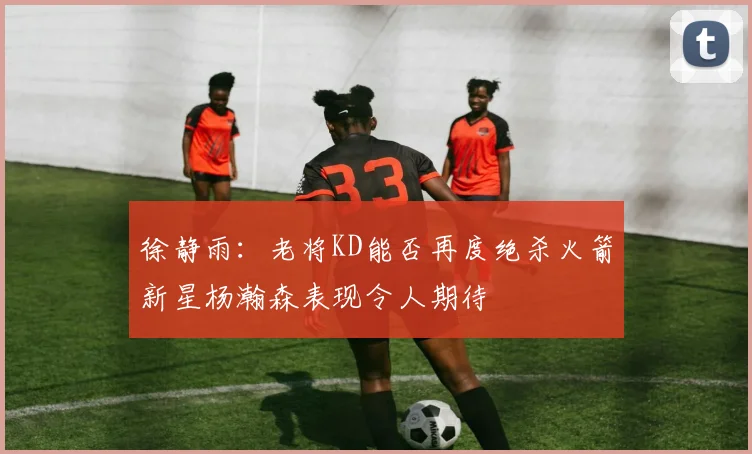 徐静雨：老将KD能否再度绝杀火箭新星杨瀚森表现令人期待