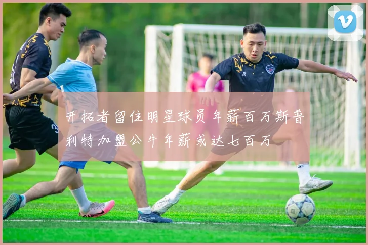 开拓者留住明星球员年薪百万斯普利特加盟公牛年薪或达七百万