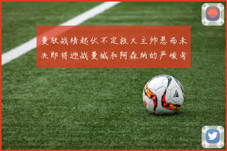 曼联战绩起伏不定救火主帅悬而未决即将迎战曼城和阿森纳的严峻考验