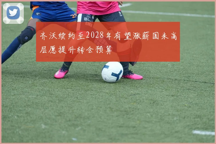 齐沃续约至2028年有望涨薪国米高层愿提升转会预算