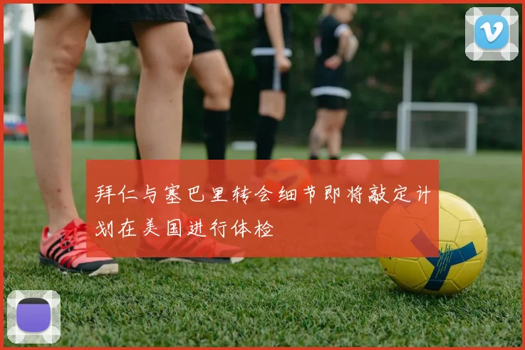 拜仁与塞巴里转会细节即将敲定计划在美国进行体检