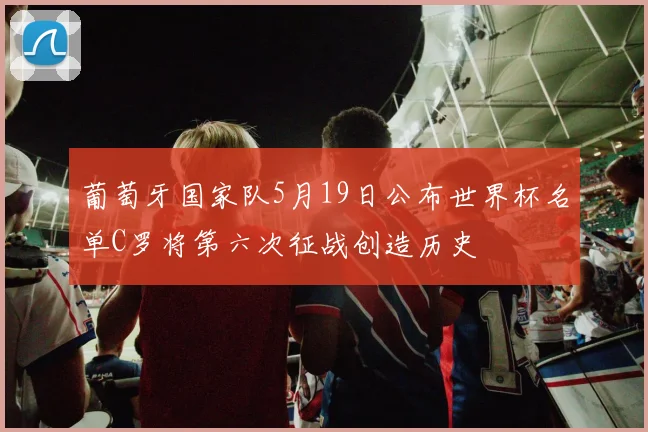 葡萄牙国家队5月19日公布世界杯名单C罗将第六次征战创造历史