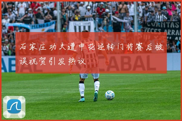 石家庄功夫遭申花逆转门将赛后被误祝贺引发热议