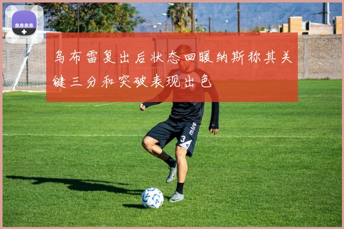 乌布雷复出后状态回暖纳斯称其关键三分和突破表现出色