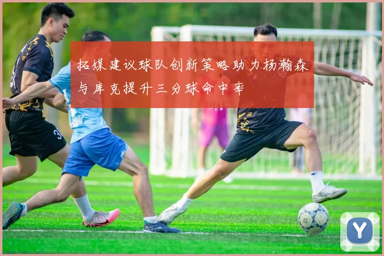拓媒建议球队创新策略助力杨瀚森与库克提升三分球命中率