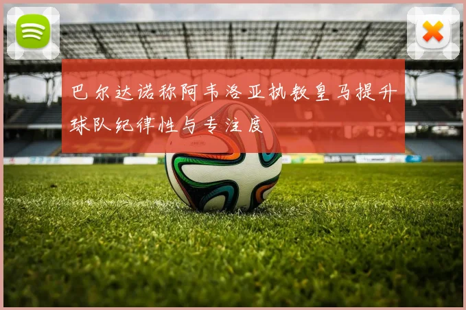 巴尔达诺称阿韦洛亚执教皇马提升球队纪律性与专注度