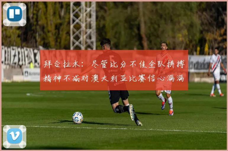 拜合拉木：尽管比分不佳全队拼搏精神不减对澳大利亚比赛信心满满期待进球