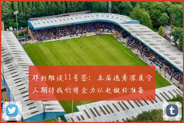 邓利维谈11号签：本届选秀深度令人期待我们将全力以赴做好准备