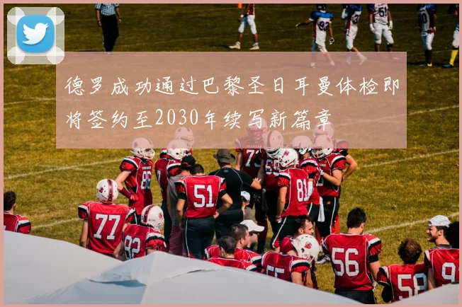德罗成功通过巴黎圣日耳曼体检即将签约至2030年续写新篇章