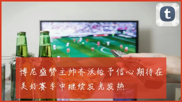 博尼盛赞主帅齐沃给予信心期待在美好赛季中继续发光发热