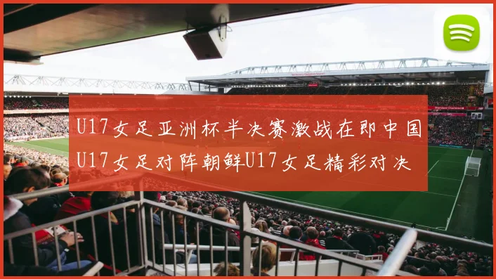 U17女足亚洲杯半决赛激战在即中国U17女足对阵朝鲜U17女足精彩对决即将开启