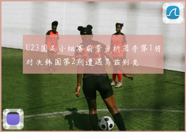 U23国足小组赛前景分析若夺第1将对决韩国第2则遭遇乌兹别克