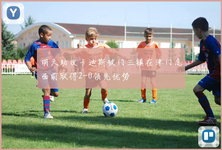 明天助攻卡迪斯破门三镇在津门虎面前取得2-0领先优势