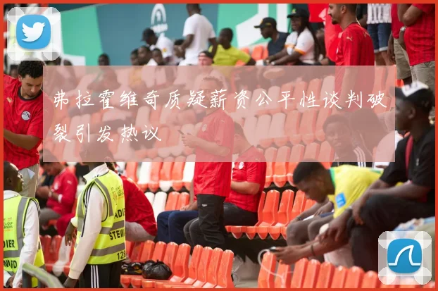 弗拉霍维奇质疑薪资公平性谈判破裂引发热议