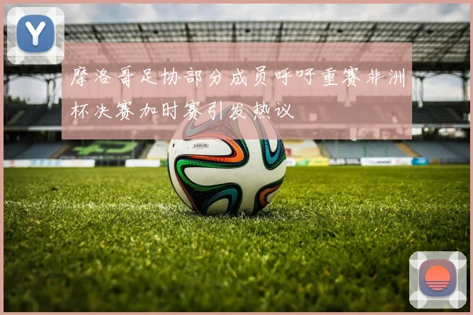摩洛哥足协部分成员呼吁重赛非洲杯决赛加时赛引发热议