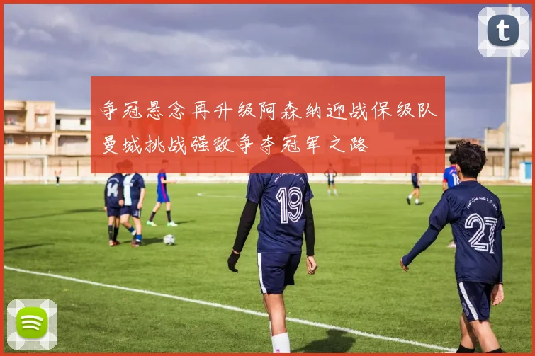 争冠悬念再升级阿森纳迎战保级队曼城挑战强敌争夺冠军之路