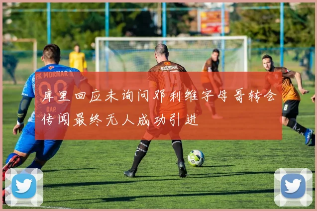 库里回应未询问邓利维字母哥转会传闻最终无人成功引进