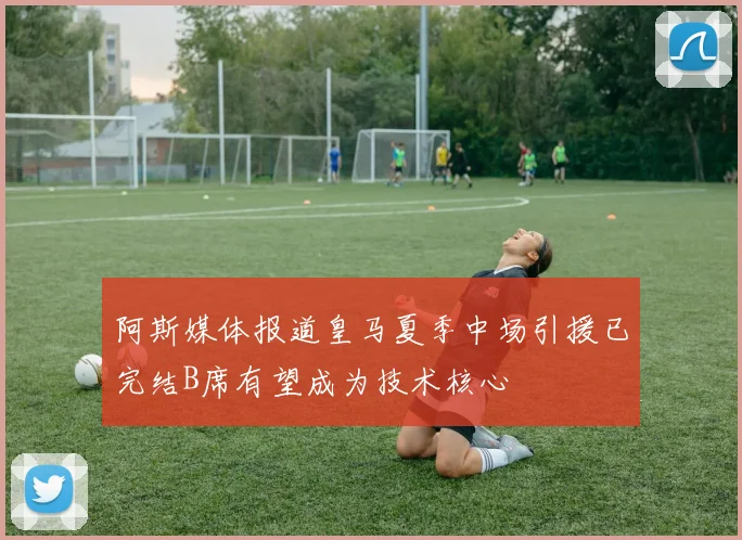 阿斯媒体报道皇马夏季中场引援已完结B席有望成为技术核心