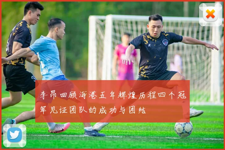 李昂回顾海港五年辉煌历程四个冠军见证团队的成功与团结