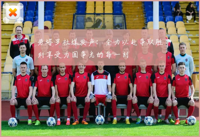 劳塔罗社媒发声：全力以赴争取胜利享受为国争光的每一刻