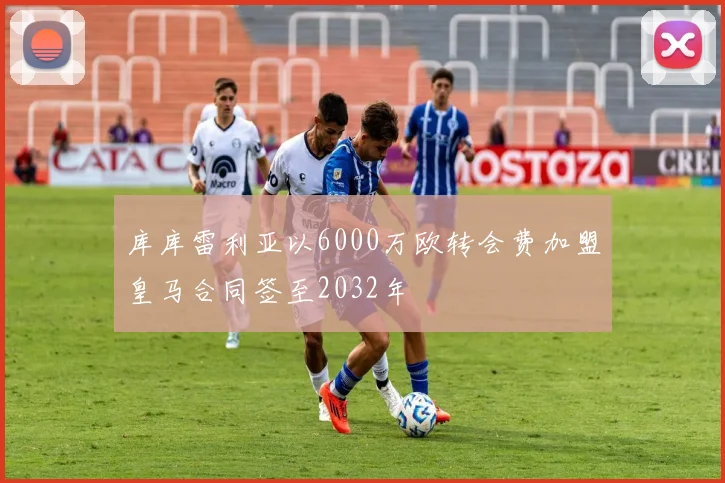 库库雷利亚以6000万欧转会费加盟皇马合同签至2032年