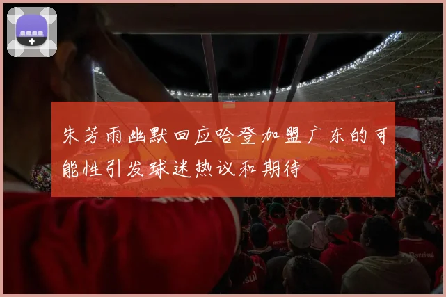 朱芳雨幽默回应哈登加盟广东的可能性引发球迷热议和期待